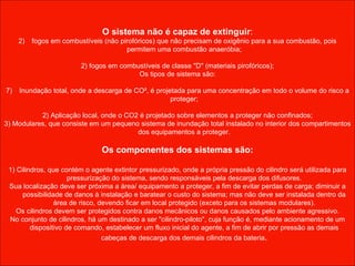 O sistema não é capaz de extinguir : fogos em combustíveis (não pirofóricos) que não precisam de oxigênio para a sua combustão, pois permitem uma combustão anaeróbia; 2) fogos em combustíveis de classe "D" (materiais pirofóricos); Os tipos de sistema são: Inundação total, onde a descarga de CO², é projetada para uma concentração em todo o volume do risco a proteger; 2) Aplicação local, onde o CO2 é projetado sobre elementos a proteger não confinados; 3) Modulares, que consiste em um pequeno sistema de inundação total instalado no interior dos compartimentos dos equipamentos a proteger. Os componentes dos sistemas são: 1) Cilindros, que contém o agente extintor pressurizado, onde a própria pressão do cilindro será utilizada para pressurização do sistema, sendo responsáveis pela descarga dos difusores. Sua localização deve ser próxima a área/ equipamento a proteger, a fim de evitar perdas de carga; diminuir a possibilidade de danos à instalação e baratear o custo do sistema; mas não deve ser instalada dentro da área de risco, devendo ficar em local protegido (exceto para os sistemas modulares). Os cilindros devem ser protegidos contra danos mecânicos ou danos causados pelo ambiente agressivo. No conjunto de cilindros, há um destinado a ser "cilindro-piloto", cuja função é, mediante acionamento de um dispositivo de comando, estabelecer um fluxo inicial do agente, a fim de abrir por pressão as demais cabeças de descarga dos demais cilindros da bateria . 