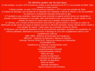 Os cilindros podem ser de dois tipos : a) Alta pressão, na qual o CO2 encontra-se contido a uma temperatura de 20°C e uma pressão de 60bar. Este sistema é o mais comum. b) Baixa pressão, na qual o CO2 encontra-se resfriado a -20°C e com uma pressão de 20bar. 2) Cabeça de descarga, que consiste de um dispositivo fixo adaptado à válvula do cilindro, a fim de possibilitar sua abertura e conseqüente descarga ininterrupta do gás. 3) Tubulação e suas conexões, responsáveis pela condução do agente extintor devem ser resistentes a pressão, a baixa temperatura e a corrosão, tanto internamente como externamente. Devem resistir a uma pressão de ruptura 5,5 vezes maior que a pressão nominal do cilindro; 4) Válvulas, com a função de direcionamento (direcional) do agente extintor ou de purga do coletor de distribuição de gás (evitar que fugas do sistema acionem os difusores fechados). Essas válvulas devem resistir a uma pressão de ruptura 7 vezes maior que a pressão nominal do cilindro; 5) Difusores, que consiste de dispositivo fixo de funcionamento automático, equipado com espalhador de orifícios calibrados, destinados a proporcionar a descarga do CO2 sem congelamento interno e com espalhamento uniforme; NBR 10898 - Sistemas de Iluminação de Emergência; NBR 9441 - Sistemas de Detecção e Alarme de Incêndio; Instrução Técnica CB-06-33-97: Alarme de Incêndio em Edificações; EQUIPAMENTOS Classifica-se os sistemas e equipamentos como: Proteção Estrutural: compartimentação horizontal; compartimentação vertical; Meios de Fuga: escada de segurança; iluminação de emergência; elevador de segurança. Meios de Alerta: detecção automática; Alarme manual contra incêndios 