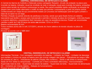 CENTRAL CONVENCIONAL DE DETECÇÃO E ALARME A Central de Alarme de Incêndio e Detecção possui carregador flutuador, circuito de proteção na placa para inversão de bateria, indicador visual de condição de rede e indicação visual para inversão de bateria, proteções contra sobre tensão de entrada e sobrecarga na saída. Seu painel possibilita rápida verificação na situação de disparo bem como botão silenciador e botão de teste que permite o acionamento a partir da própria central. Confeccionado em chapa de aço previamente tratado por processo de fosfatização (anti-ferrugem) pintado a base de pó epóxi na cor bege. Permite a fixação na parede através de parafusos e buchas, sendo que após fixado forma um sistema basculante que facilita o acesso para manutenção e permite a retirada da placa de montagem, onde esta fixado o conjunto eletrônico, possibilitando fácil manuseio em caso de assistência técnica. Podem ser encontradas versões a partir de 5 até 50 laços de saída  nas  tensões 12Vcc ou 24Vcc.  Bateria recomendada 40 A/H.  Todos modelos acima são bi volt (127/220V), através de chave seletora de tensão situada na placa de montagem. Produto de acordo com a NBR 9441 CENTRAL ENDEREÇÁVEL DE DETECÇÃO E ALARME Informações Técnicas - Com carregador automático de baterias. - Limitador de Carga. - Limitador de descarga que mantém o mínimo de carga na bateria para não ocorrer colagem das placas. - Indicadores de carga e falta de corrente AC (led´s). - Indicadores de alarme (Display Alfa numérico). - Saída a relê direta ou temporizada. - Saída 24 VCC direta ou temporizada. - Controle por 2 micro controlador (Microchip), 1microcontrolador. - Supervisão total da rede. - Supervisão de estado de bateria. - Supervisão de fonte. - Supervisão da alimentação AC. - Comando por chaves digitais. - Seleção de funcionamento. Produto de acordo com a NBR 9441 