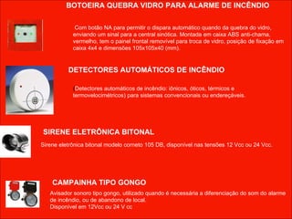 BOTOEIRA QUEBRA VIDRO PARA ALARME DE INCÊNDIO Com botão NA para permitir o dispara automático quando da quebra do vidro, enviando um sinal para a central sinótica. Montada em caixa ABS anti-chama, vermelho, tem o painel frontal removível para troca de vidro, posição de fixação em caixa 4x4 e dimensões 105x105x40 (mm). ( Detectores automáticos de incêndio: iônicos, óticos, térmicos e termovelocimétricos) para sistemas convencionais ou endereçáveis. Sirene eletrônica bitonal modelo corneto 105 DB, disponível nas tensões 12 Vcc ou 24 Vcc. Avisador sonoro tipo gongo, utilizado quando é necessária a diferenciação do som do alarme de incêndio, ou de abandono de local.  Disponível em 12Vcc ou 24 V cc CAMPAINHA TIPO GONGO SIRENE ELETRÔNICA BITONAL DETECTORES AUTOMÁTICOS DE INCÊNDIO 