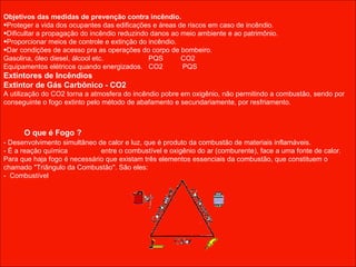 Objetivos das medidas de prevenção contra incêndio. Proteger a vida dos ocupantes das edificações e áreas de riscos em caso de incêndio. Dificultar a propagação do incêndio reduzindo danos ao meio ambiente e ao patrimônio. Proporcionar meios de controle e extinção do incêndio. Dar condições de acesso pra as operações do corpo de bombeiro. Gasolina, óleo diesel, álcool etc.  PQS  CO2 Equipamentos elétricos quando energizados.  CO2  PQS Extintores de Incêndios  Extintor de Gás Carbônico - CO2   A utilização do CO2 torna a atmosfera do incêndio pobre em oxigênio, não permitindo a combustão, sendo por conseguinte o fogo extinto pelo método de abafamento e secundariamente, por resfriamento.  O que é Fogo ?  - Desenvolvimento simultâneo de calor e luz, que é produto da combustão de materiais inflamáveis.  - É a reação química  entre o combustível e oxigênio do ar (comburente), face a uma fonte de calor.  Para que haja fogo é necessário que existam três elementos essenciais da combustão, que constituem o chamado "Triângulo da Combustão". São eles: -  Combustível 