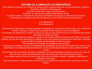 SISTEMA DE ILUMINAÇÃO DE EMERGÊNCIA Esse sistema consiste em um conjunto de componentes e equipamentos que, em funcionamento, propicia a iluminação suficiente e adequada para: 1) permitir a saída fácil e segura do público para o 2) exterior, no caso de interrupção de alimentação normal; 3) garantir também a execução das manobras de interesse da segurança e intervenção de socorro. A iluminação de emergência para fins de segurança contra incêndio pode ser de dois tipos: 1) de balizamento; 2) de aclaramento. A iluminação de balizamento é aquela associada à sinalização de indicação de rotas de fuga, com a função de orientar a direção e o sentido que as pessoas devem seguir em caso de emergência. A iluminação de aclaramento se destina a iluminar as rotas de fuga de tal forma que os ocupantes não tenham dificuldade de transitar por elas. A iluminação de emergência se destina a substituir a iluminação artificial normal que pode falhar em caso de incêndio, por isso deve ser alimentada por baterias ou por moto-gerador de acionamento automático e imediato; a partir da falha do sistema de alimentação normal de energia. Dois métodos de iluminação de emergência são possíveis: 1) iluminação permanente, quando as instalações são alimentadas em serviço normal pela fonte normal e cuja alimentação é comutada automaticamente para a fonte de alimentação própria em caso de falha da fonte normal; 2) iluminação não permanente, quando as instalações não são alimentadas em serviço normal e, em caso de falha da fonte normal, são alimentadas automaticamente pela fonte de alimentação própria. Sua previsão deve ser feita nas rotas de fuga, tais como corredores, acessos, passagens antecâmara e patamares de escadas. Seu posicionamento, distanciamento entre pontos e sua potência são determinados nas Normas Técnicas Oficiais.    