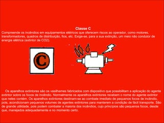 Classe C Compreende os incêndios em equipamentos elétricos que oferecem riscos ao operador, como motores, transformadores, quadros de distribuição, fios, etc. Exige-se, para a sua extinção, um meio não condutor de energia elétrica (extintor de CO2).       Os aparelhos extintores são os vasilhames fabricados com dispositivo que possibilitam a aplicação do agente extintor sobre os focos de incêndio. Normalmente os aparelhos extintores recebem o nome do agente extintor que neles contém. Os aparelhos extintores destinam-se ao combate imediato de pequenos focos de incêndio, pois, acondicionam pequenos volumes de agentes extintores para manterem a condição de fácil transporte. São de grande utilidade, pois podem combater a maioria dos incêndios, cujo princípios são pequenos focos, desde que, manejados adequadamente e no momento certo. 