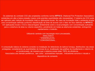     Os sistemas de combate CO2 são projetados conforme norma  NFPA12 , (National Fire Protection Association) existentes em alta e baixa pressão (casos onde grandes quantidades são necessárias). O sistema de CO2 pode ser aplicado pelo método de inundação total ou aplicações locais. No caso de inundação total o ambiente recebe uma concentração definida conforme classificação da área de acordo com o fator de risco definido na  NFPA12.  Em aplicações locais o CO2 e descarregado diretamente sobre o local protegido com concentração suficiente para a cobertura de área ou volume especifico, penetrando em todas as aberturas existentes, extinguindo rapidamente o incêndio.     Utilizando centrais com tecnologia micro processada, ANALÓGICA " ENDEREÇÁVEL  " CONVENCIONAL , A composição básica do sistema consiste na instalação de detectores de ópticos fumaça, distribuídos nas áreas protegidas, considerando as quantidades de trocas do ar, localização das grelhas de insuflamento e retorno do ar condicionado, de maneira que o sistema possa obter 100% de eficiência . Associados aos demais periféricos , tais como ; acionadores manuais , indicadores sonoros e visuais e dispositivos de comando   