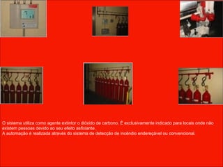 O sistema utiliza como agente extintor o dióxido de carbono. É exclusivamente indicado para locais onde não existem pessoas devido ao seu efeito asfixiante. A automação é realizada através do sistema de detecção de incêndio endereçável ou convencional.  