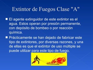 Extintor de Fuegos Clase "A"  El agente extinguidor de este extintor es el agua. Estos operan por presión permanente, con depósito de bombeo o por reacción química. Prácticamente se han dejado de fabricar este tipo de extintores, por diversas razones, y una de ellas es que el extintor de uso múltiple se puede utilizar para este tipo de fuego. 