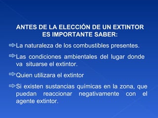 ANTES DE LA ELECCIÓN DE UN EXTINTOR ES IMPORTANTE SABER: La naturaleza de los combustibles presentes. Las condiciones ambientales del lugar donde  va  situarse el extintor. Quien utilizara el extintor Si existen sustancias químicas en la zona, que puedan reaccionar negativamente con el agente extintor. 