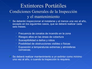 Extintores Portátiles Condiciones Generales de la Inspección y el mantenimiento Se deberán inspeccionar al instalarse y al menos una vez al año, excepto en los siguientes casos, que se deberá realizar cada seis meses. Frecuencia de conatos de incendio en la zona Riesgos altos en las áreas de cobertura Susceptibilidad a daños y robos Posibilidad de obstrucciones visibles o físicas Exposición a temperaturas extremas y atmósferas corrosivas. Se deberá realizar mantenimiento a un extintor como mínimo una vez al año, o cuando la inspección lo requiera. 