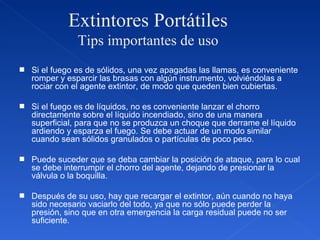 Extintores Portátiles Tips importantes de uso Si el fuego es de sólidos, una vez apagadas las llamas, es conveniente romper y esparcir las brasas con algún instrumento, volviéndolas a rociar con el agente extintor, de modo que queden bien cubiertas. Si el fuego es de líquidos, no es conveniente lanzar el chorro directamente sobre el líquido incendiado, sino de una manera superficial, para que no se produzca un choque que derrame el líquido ardiendo y esparza el fuego. Se debe actuar de un modo similar cuando sean sólidos granulados o partículas de poco peso. Puede suceder que se deba cambiar la posición de ataque, para lo cual se debe interrumpir el chorro del agente, dejando de presionar la válvula o la boquilla. Después de su uso, hay que recargar el extintor, aún cuando no haya sido necesario vaciarlo del todo, ya que no sólo puede perder la presión, sino que en otra emergencia la carga residual puede no ser suficiente. 