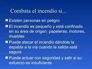 Combata el incendio si... Existen personas en peligro El incendio es pequeño y está confinado en su área de origen: papeleras, motores, muebles Puede atacar el incendio dándole la espalda a la vía cuando la salida está segura Puede actuar con seguridad y salir si su esfuerzo es insuficiente 