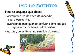    USO DO EXTINTOR   Não se esqueça que deve: - aproximar-se do foco de incêndio, cautelosamente. - avançar apenas quando estiver certo de que o fogo não o envolverá pelas costas. - actuar, ao ar livre, no sentido do vento. 