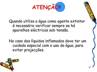 ATENÇÃO     Quando utiliza a água como agente extintor é necessário verificar sempre se há aparelhos eléctricos sob tensão. No caso dos líquidos inflamados deve ter um cuidado especial com o uso da água, para evitar projecções. ! 