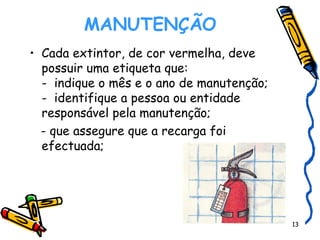 MANUTENÇÃO    Cada extintor, de cor vermelha, deve possuir uma etiqueta que: -  indique o mês e o ano de manutenção; -  identifique a pessoa ou entidade responsável pela manutenção; - que assegure que a recarga foi efectuada; 
