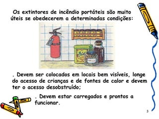 Os extintores de incêndio portáteis são muito úteis se obedecerem a determinadas condições: . Devem ser colocados em locais bem visíveis, longe do acesso de crianças e de fontes de calor e devem ter o acesso desobstruído; . Devem estar carregados e prontos a  funcionar. 