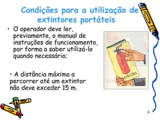    Condições para a utilização de extintores portáteis O operador deve ler, previamente, o manual de instruções de funcionamento, por forma a saber utilizá-lo quando necessário;  A distância máxima a percorrer até um extintor não deve exceder 15 m.  
