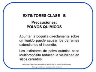 EXTINTORES CLASE B
         Precauciones:
       POLVOS QUIMICOS

Apuntar la boquilla directamente sobre
un liquido puede causar los derrames
extendiendo el incendio.
Los extintores de polvo químico seco
Multipropósito reducen la visibilidad en
sitios cerrados.
  NELSON EDUARDO ROJAS FRANCO - MAGISTER EN SALUD OCUPACIONAL
             Descarga ofrecida por: www.prevention-world.com
 