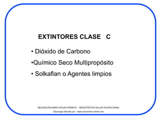 EXTINTORES CLASE C

• Dióxido de Carbono
•Químico Seco Multipropósito
• Solkaflan o Agentes limpios




  NELSON EDUARDO ROJAS FRANCO - MAGISTER EN SALUD OCUPACIONAL
             Descarga ofrecida por: www.prevention-world.com
 