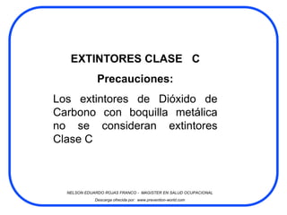 EXTINTORES CLASE C
              Precauciones:
Los extintores de Dióxido de
Carbono con boquilla metálica
no se consideran extintores
Clase C



  NELSON EDUARDO ROJAS FRANCO - MAGISTER EN SALUD OCUPACIONAL
             Descarga ofrecida por: www.prevention-world.com
 