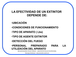 LA EFECTIVIDAD DE UN EXTINTOR
         DEPENDE DE:

•UBICACIÓN
•CONDICIONES DE FUNCIONAMIENTO
•TIPO DE APARATO ( Lbs)
•TIPO DE AGENTE EXTINTOR
•DETECCIÓN DEL FUEGO
•PERSONAL    PREPARADO                                           PARA   LA
UTILIZACIÓN DEL APARATO
    NELSON EDUARDO ROJAS FRANCO - MAGISTER EN SALUD OCUPACIONAL
               Descarga ofrecida por: www.prevention-world.com
 