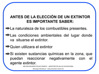 ANTES DE LA ELECCIÓN DE UN EXTINTOR
       ES IMPORTANTE SABER:
La naturaleza de los combustibles presentes.
Las condiciones ambientales del lugar donde
va situarse el extintor.
Quien utilizara el extintor
Si existen sustancias químicas en la zona, que
puedan reaccionar negativamente con el
agente extintor.
        NELSON EDUARDO ROJAS FRANCO - MAGISTER EN SALUD OCUPACIONAL
                   Descarga ofrecida por: www.prevention-world.com
 