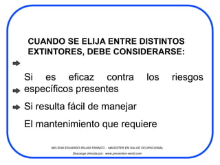 CUANDO SE ELIJA ENTRE DISTINTOS
EXTINTORES, DEBE CONSIDERARSE:


Si es eficaz contra                                                los   riesgos
específicos presentes
Si resulta fácil de manejar
El mantenimiento que requiere

      NELSON EDUARDO ROJAS FRANCO - MAGISTER EN SALUD OCUPACIONAL
                 Descarga ofrecida por: www.prevention-world.com
 