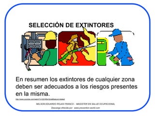 SELECCIÓN DE EXTINTORES




En resumen los extintores de cualquier zona
deben ser adecuados a los riesgos presentes
en la misma.
http://www.youtube.com/watch?v=QZnRbir3tJw&feature=related

                        NELSON EDUARDO ROJAS FRANCO - MAGISTER EN SALUD OCUPACIONAL
                                          Descarga ofrecida por: www.prevention-world.com
 