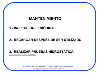 MANTENIMIENTO

1.- INSPECCIÓN PERIÓDICA


2.- RECARGAR DESPUÉS DE SER UTILIZADO


3.- REALIZAR PRUEBAS HIDROSTÁTICA
http://www.youtube.com/watch?v=wKhhQGMGvBI




                      NELSON EDUARDO ROJAS FRANCO - MAGISTER EN SALUD OCUPACIONAL
                                     Descarga ofrecida por: www.prevention-world.com
 