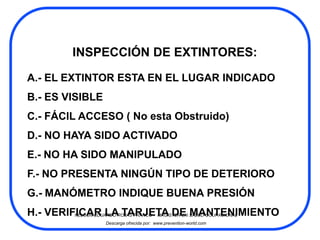 INSPECCIÓN DE EXTINTORES:

A.- EL EXTINTOR ESTA EN EL LUGAR INDICADO
B.- ES VISIBLE
C.- FÁCIL ACCESO ( No esta Obstruido)
D.- NO HAYA SIDO ACTIVADO
E.- NO HA SIDO MANIPULADO
F.- NO PRESENTA NINGÚN TIPO DE DETERIORO
G.- MANÓMETRO INDIQUE BUENA PRESIÓN
H.- VERIFICAR LAROJAS FRANCO - MAGISTER EN SALUD OCUPACIONAL
         NELSON EDUARDO TARJETA DE MANTENIMIENTO
                  Descarga ofrecida por: www.prevention-world.com
 