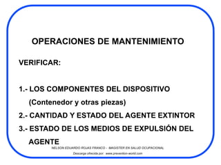 OPERACIONES DE MANTENIMIENTO

VERIFICAR:


1.- LOS COMPONENTES DEL DISPOSITIVO
  (Contenedor y otras piezas)
2.- CANTIDAD Y ESTADO DEL AGENTE EXTINTOR
3.- ESTADO DE LOS MEDIOS DE EXPULSIÓN DEL
  AGENTE
        NELSON EDUARDO ROJAS FRANCO - MAGISTER EN SALUD OCUPACIONAL
                   Descarga ofrecida por: www.prevention-world.com
 