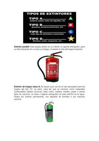 Extintor portátil: Este equipo portan en su interior un agente extinguidor, para
su fácil ubicación en un área a proteger y traslado al sitio del fuego incipiente.




Extintor de fuegos clase A: Es aquel cuyo uso es el más apropiado para los
fuegos del tipo "A", es decir, para los que se conocen como materiales
combustibles sólidos comunes, tales como: madera, textiles, papel y ciertos
tipos de cauchos. La base o agente extinguidor de este extintor es el agua.
Opera por presión permanente, con depósito de bombeo o por reacción
química.
 