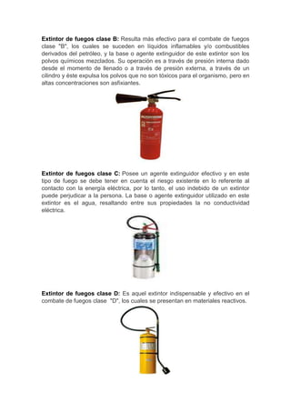 Extintor de fuegos clase B: Resulta más efectivo para el combate de fuegos
clase "B", los cuales se suceden en líquidos inflamables y/o combustibles
derivados del petróleo, y la base o agente extinguidor de este extintor son los
polvos químicos mezclados. Su operación es a través de presión interna dado
desde el momento de llenado o a través de presión externa, a través de un
cilindro y éste expulsa los polvos que no son tóxicos para el organismo, pero en
altas concentraciones son asfixiantes.




Extintor de fuegos clase C: Posee un agente extinguidor efectivo y en este
tipo de fuego se debe tener en cuenta el riesgo existente en lo referente al
contacto con la energía eléctrica, por lo tanto, el uso indebido de un extintor
puede perjudicar a la persona. La base o agente extinguidor utilizado en este
extintor es el agua, resaltando entre sus propiedades la no conductividad
eléctrica.




Extintor de fuegos clase D: Es aquel extintor indispensable y efectivo en el
combate de fuegos clase "D", los cuales se presentan en materiales reactivos.
 