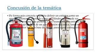 Concusión de la temática
• De forma más concreta se podría definir un extintor como un
aparato autónomo, diseñado como un cilindro, que puede ser
desplazado por una sola persona y que usando un mecanismo de
impulsión bajo presión de un gas o presión mecánica, lanza un
agente extintor hacia la base del fuego, para lograr extinguirlo.
 