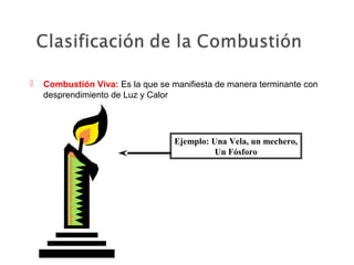  Combustión Viva: Es la que se manifiesta de manera terminante con
desprendimiento de Luz y Calor
Ejemplo: Una Vela, un mechero,
Un Fósforo
 