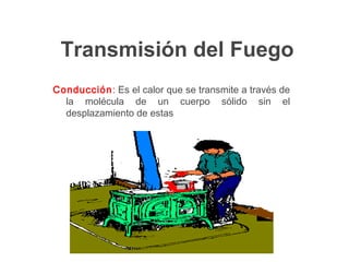 Transmisión del Fuego
Conducción: Es el calor que se transmite a través de
la molécula de un cuerpo sólido sin el
desplazamiento de estas
 