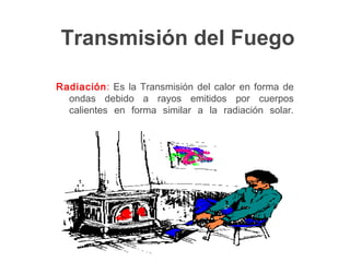 Transmisión del Fuego
Radiación: Es la Transmisión del calor en forma de
ondas debido a rayos emitidos por cuerpos
calientes en forma similar a la radiación solar.
 