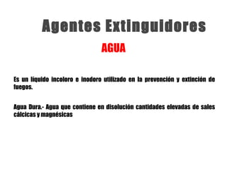 Agentes Extinguidores
Es un líquido incoloro e inodoro utilizado en la prevención y extinción de
fuegos.
AGUA
Agua Dura.- Agua que contiene en disolución cantidades elevadas de sales
cálcicas y magnésicas
 