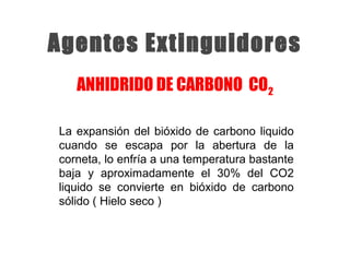 La expansión del bióxido de carbono liquido
cuando se escapa por la abertura de la
corneta, lo enfría a una temperatura bastante
baja y aproximadamente el 30% del CO2
liquido se convierte en bióxido de carbono
sólido ( Hielo seco )
Agentes Extinguidores
ANHIDRIDO DE CARBONO CO2
 