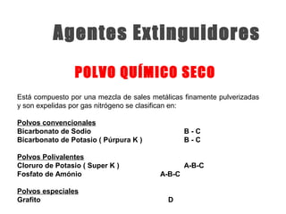 Está compuesto por una mezcla de sales metálicas finamente pulverizadas
y son expelidas por gas nitrógeno se clasifican en:
Polvos convencionales
Bicarbonato de Sodio B - C
Bicarbonato de Potasio ( Púrpura K ) B - C
Polvos Polivalentes
Cloruro de Potasio ( Super K ) A-B-C
Fosfato de Amónio A-B-C
Polvos especiales
Grafito D
POLVO QUÍMICO SECO
Agentes Extinguidores
 