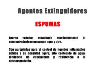 Fueron creadas mezclando mecánicamente el
concentrado de espuma con agua y aire.
Son apropiadas para el control de líquidos inflamables
debido a su densidad ligera, alto contenido de agua,
tendencia de cubrimiento y resistencia a la
descomposición.
ESPUMAS
Agentes Extinguidores
 