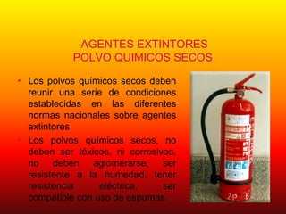 AGENTES EXTINTORES
POLVO QUIMICOS SECOS.
• Los polvos químicos secos deben
reunir una serie de condiciones
establecidas en las diferentes
normas nacionales sobre agentes
extintores.
• Los polvos químicos secos, no
deben ser tóxicos, ni corrosivos,
no deben aglomerarse, ser
resistente a la humedad, tener
resistencia eléctrica, ser
compatible con uso de espumas.
 