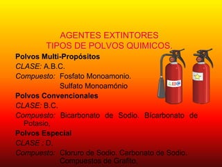 AGENTES EXTINTORES
TIPOS DE POLVOS QUIMICOS.
Polvos Multi-Propósitos
CLASE: A.B.C.
Compuesto: Fosfato Monoamonio.
Sulfato Monoamónio
Polvos Convencionales
CLASE: B.C.
Compuesto: Bicarbonato de Sodio. Bícarbonato de
Potasio,
Polvos Especial
CLASE : D.
Compuesto: Cloruro de Sodio. Carbonato de Sodio.
Compuestos de Grafito,
 