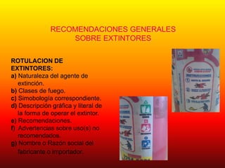 RECOMENDACIONES GENERALES
SOBRE EXTINTORES
ROTULACION DE
EXTINTORES:
a) Naturaleza del agente de
extinción.
b) Clases de fuego.
c) Simobología correspondiente.
d) Descripción gráfica y literal de
la forma de operar el extintor.
e) Recomendaciones.
f) Advertencias sobre uso(s) no
recomendados.
g) Nombre o Razón social del
fabricante o importador.
 