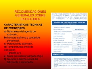 RECOMENDACIONES
GENERALES SOBRE
EXTINTORES
CARACTERISTICAS TECNICAS
DE EXTINTORES:
a) Naturaleza del agente de
extinción.
b) Nombre químico y contenido
porcentual.
c) Potencial de extinción.
d) Temperaturas límite de
operación
(grados C°).
e) Masa del extintor cargado (Kg.)
f) Nombre o Razón social del
fabricante o importador.
 