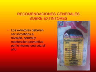 RECOMENDACIONES GENERALES
SOBRE EXTINTORES
• Los extintores deberán
ser sometidos a
revisión, control y
mantención preventiva
por lo menos una vez al
año
 