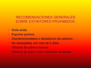 RECOMENDACIONES GENERALES
SOBRE EXTINTORES PROHIBIDOS.
• Soda acido.
• Espuma quimica.
• Clorobromometano o tetracloruro de carbono.
• No recargables con mas de 5 años.
• Clindros de cobre o bronce.
• Clindros de acero unido mediante remaches.
 