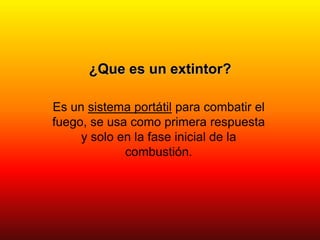 ¿Que es un extintor?
Es un sistema portátil para combatir el
fuego, se usa como primera respuesta
y solo en la fase inicial de la
combustión.
 