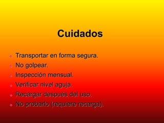 Cuidados
 Transportar en forma segura.
 No golpear.
 Inspección mensual.
 Verificar nivel aguja.
 Recargar después del uso.
 No probarlo (requiere recarga).
 