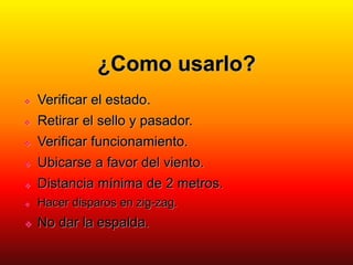 ¿Como usarlo?
 Verificar el estado.
 Retirar el sello y pasador.
 Verificar funcionamiento.
 Ubicarse a favor del viento.
 Distancia mínima de 2 metros.
 Hacer disparos en zig-zag.
 No dar la espalda.
 