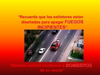 “Recuerda que los extintores estan
diseñadas para apagar FUEGOS
INCIPIENTES”
“Siempre solicita asistencia a BOMBEROS
de su sector”
 