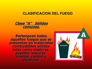 Clase “A” Sólidos
comunes.
Pertenecen todos
aquellos fuegos que se
presentan en materiales
combustibles sólidos
tales como maderas,
papeles, basuras,
textiles, carbón y
plásticos.
CLASIFICACION DEL FUEGO
 
